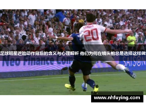 足球明星遮脸动作背后的含义与心理解析 他们为何在镜头前总是选择这样做