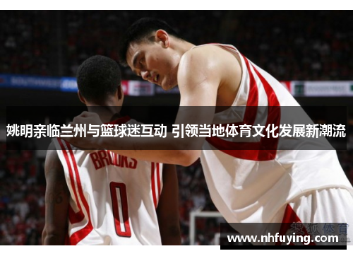 姚明亲临兰州与篮球迷互动 引领当地体育文化发展新潮流