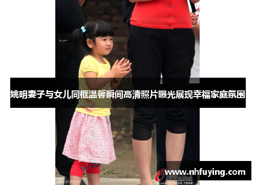 姚明妻子与女儿同框温馨瞬间高清照片曝光展现幸福家庭氛围