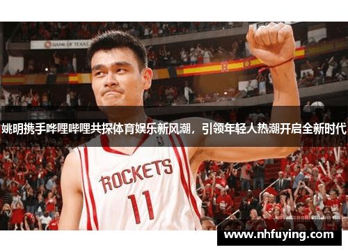 姚明携手哗哩哔哩共探体育娱乐新风潮，引领年轻人热潮开启全新时代