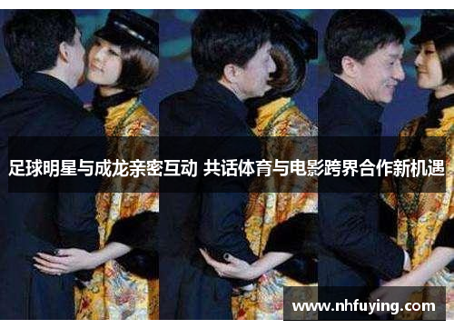 足球明星与成龙亲密互动 共话体育与电影跨界合作新机遇