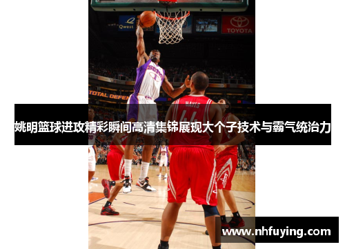 姚明篮球进攻精彩瞬间高清集锦展现大个子技术与霸气统治力