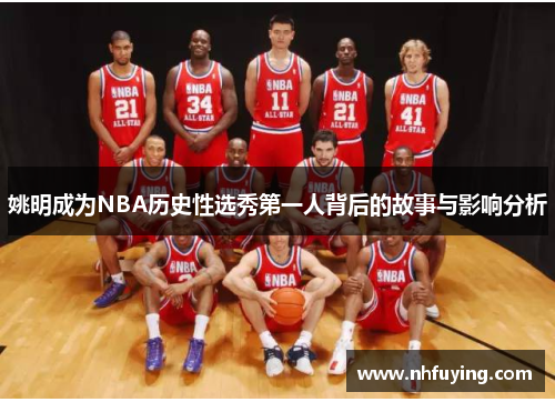 姚明成为NBA历史性选秀第一人背后的故事与影响分析