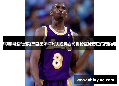 姚明科比詹姆斯三巨星巅峰对决经典合影揭秘篮球历史传奇瞬间