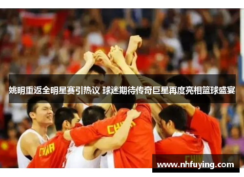 姚明重返全明星赛引热议 球迷期待传奇巨星再度亮相篮球盛宴