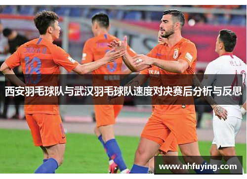西安羽毛球队与武汉羽毛球队速度对决赛后分析与反思
