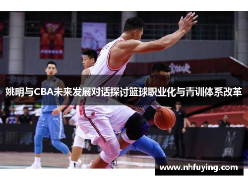 姚明与CBA未来发展对话探讨篮球职业化与青训体系改革