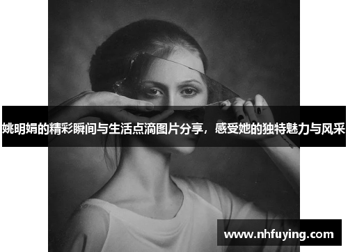 姚明娟的精彩瞬间与生活点滴图片分享，感受她的独特魅力与风采