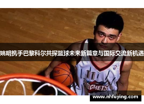 姚明携手巴黎科尔共探篮球未来新篇章与国际交流新机遇