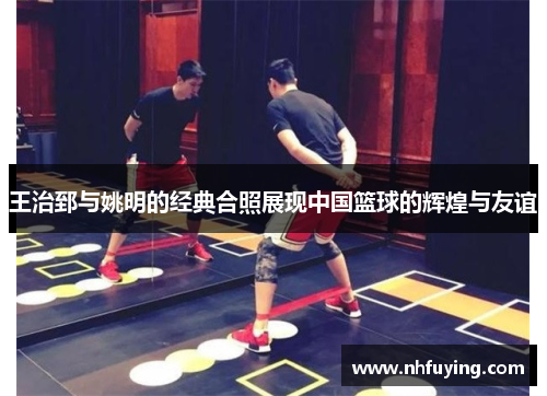 王治郅与姚明的经典合照展现中国篮球的辉煌与友谊
