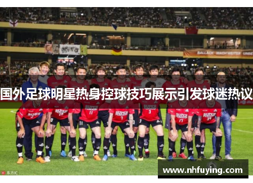 国外足球明星热身控球技巧展示引发球迷热议
