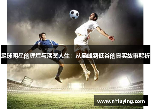 足球明星的辉煌与落寞人生：从巅峰到低谷的真实故事解析