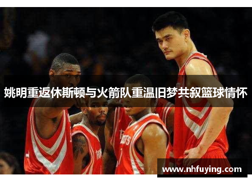 姚明重返休斯顿与火箭队重温旧梦共叙篮球情怀