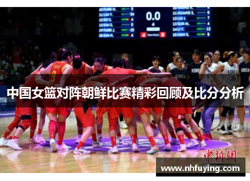 中国女篮对阵朝鲜比赛精彩回顾及比分分析