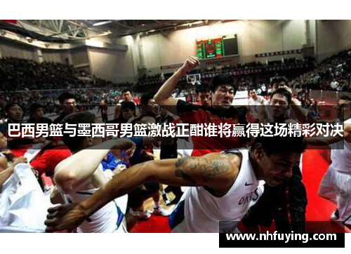 巴西男篮与墨西哥男篮激战正酣谁将赢得这场精彩对决
